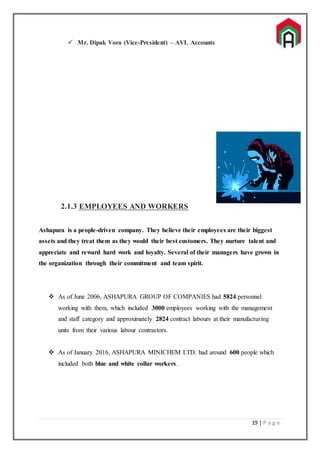 19 | P a g e
 Mr. Dipak Vora (Vice-President) – AVL Accounts
2.1.3 EMPLOYEES AND WORKERS
Ashapura is a people-driven company. They believe their employees are their biggest
assets and they treat them as they would their best customers. They nurture talent and
appreciate and reward hard work and loyalty. Several of their managers have grown in
the organization through their commitment and team spirit.
 As of June 2006, ASHAPURA GROUP OF COMPANIES had 5824 personnel
working with them, which included 3000 employees working with the management
and staff category and approximately 2824 contract labours at their manufacturing
units from their various labour contractors.
 As of January 2016, ASHAPURA MINICHEM LTD. had around 600 people which
included both blue and white collar workers.
 
