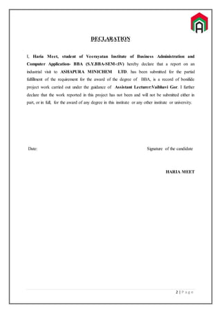 2 | P a g e
DECLARATION
I, Haria Meet, student of Veerayatan Institute of Business Administration and
Computer Application- BBA (S.Y.BBA-SEM-:IV) hereby declare that a report on an
industrial visit to ASHAPURA MINICHEM LTD. has been submitted for the partial
fulfillment of the requirement for the award of the degree of BBA, is a record of bonifide
project work carried out under the guidance of Assistant Lecturer:Vaibhavi Gor. I further
declare that the work reported in this project has not been and will not be submitted either in
part, or in full, for the award of any degree in this institute or any other institute or university.
Date: Signature of the candidate
HARIA MEET
 