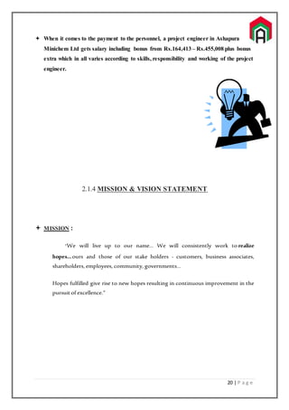 20 | P a g e
 When it comes to the payment to the personnel, a project engineer in Ashapura
Minichem Ltd gets salary including bonus from Rs.164,413 – Rs.455,008 plus bonus
extra which in all varies according to skills, responsibility and working of the project
engineer.
2.1.4 MISSION & VISION STATEMENT
 MISSION :
“We will live up to our name… We will consistently work to realize
hopes…ours and those of our stake holders - customers, business associates,
shareholders, employees, community, governments…
Hopes fulfilled give rise to new hopes resulting in continuous improvement in the
pursuitof excellence.”
 