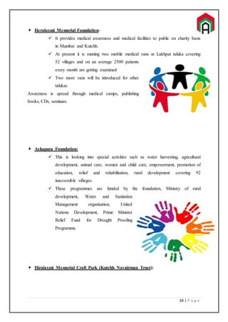 24 | P a g e
 Heralaxmi Memorial Foundation-
 It provides medical awareness and medical facilities to public on charity basis
in Mumbai and Kutchh.
 At present it is running two mobile medical vans at Lakhpat taluka covering
52 villages and on an average 2500 patients
every month are getting examined
 Two more vans will be introduced for other
talukas
Awareness is spread through medical camps, publishing
books, CDs, seminars.
 Ashapura Foundation:
 This is looking into special activities such as water harvesting, agricultural
development, animal care, women and child care, empowerment, promotion of
education, relief and rehabilitation, rural development covering 92
inaccessible villages.
 These programmes are funded by the foundation, Ministry of rural
development, Water and Sanitation
Management organisation, United
Nations Development, Prime Minister
Relief Fund for Drought Proofing
Programme.
 Hiralaxmi Memorial Craft Park (Kutchh Navnirman Trust):
 