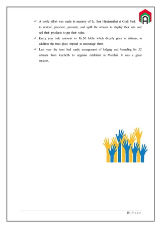 25 | P a g e
 A noble effort was made in memory of Lt. Smt Hiralaxmibai at Craft Park
to restore, preserve, promote, and uplift the artisans to display their arts and
sell their products to get their value.
 Every year sale amounts to Rs.50 lakhs which directly goes to artisans, in
addition the trust gives stipend to encourage them
 Last year the trust had made arrangement of lodging and boarding for 52
artisans from Kachchh to organise exhibition in Mumbai. It was a great
success.
 