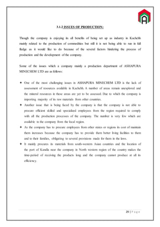 29 | P a g e
3.1.2 ISSUES OF PRODUCTION:
Though the company is enjoying its all benefits of being set up as industry in Kachchh
mainly related to the production of commodities but still it is not being able to run in full
fledge as it would like to do because of the several factors hindering the process of
production and the development of the company.
Some of the issues which a company mainly a production department of ASHAPURA
MINECHEM LTD are as follows:
 One of the most challenging issues in ASHAPURA MINECHEM LTD is the lack of
assessment of resources available in Kachchh. A number of areas remain unexplored and
the mineral resources in these areas are yet to be assessed. Due to which the company is
importing majority of its raw materials from other countries.
 Another issue that is being faced by the company is that the company is not able to
procure efficient skilled and specialized employees from the region required to comply
with all the production processes of the company. The number is very few which are
available to the company from the local region.
 As the company has to procure employees from other states or regions its cost of maintain
them increases because the company has to provide them better living facilities to them
and to their families, obligating to several provisions made for them in the laws.
 It mainly procures its materials from south-western Asian countries and the location of
the port of Kandla near the company in North western region of the country makes the
time-period of receiving the products long and the company cannot produce at all its
efficiency.
 