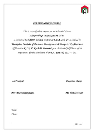 3 | P a g e
CERTIFICATIONOFGUIDE
This is to certify that a report on an industrial visit to
ASHAPURA MINECHEM LTD.
is submitted by HARIA MEET student of B.B.A. Sem-IV submitted to
Veerayatan Institute of Business Management & Computer Applications
Affiliated to K.S.K.V. Kachchh University in the Partial fulfillment of the
requirement for the completion of B.B.A. Sem-IV, 2015 – ’16.
I/c Principal Project in-charge
Mrs .Bhavna Ramjiyani Ms. Vaibhavi Gor
Date:
Place:
 
