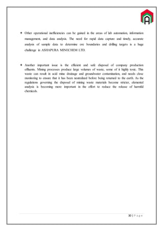 30 | P a g e
 Other operational inefficiencies can be gained in the areas of lab automation, information
management, and data analysis. The need for rapid data capture and timely, accurate
analysis of sample data to determine ore boundaries and drilling targets is a huge
challenge in ASHAPURA MINECHEM LTD.
 Another important issue is the efficient and safe disposal of company production
effluents. Mining processes produce large volumes of waste, some of it highly toxic. This
waste can result in acid mine drainage and groundwater contamination, and needs close
monitoring to ensure that it has been neutralized before being returned to the earth. As the
regulations governing the disposal of mining waste materials become stricter, elemental
analysis is becoming more important in the effort to reduce the release of harmful
chemicals.
 
