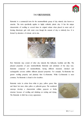 34 | P a g e
3.4.1 BENTONITE
Bentonite is a commercial term for the montmorillonite group of clay mineral, also known as
smectite. The term specifically applies to highly colloidal, plastic clay. It has the unique
characteristic of swelling to several times its original volume when placed in water and of
forming thixotropic gels with water even though the amount of clay is relatively less. It is
formed by alteration of volcanic ash in situ.
Raw Bentonite may consist of other clay minerals like halloysite, kaolinite and illite. The
physical properties of pure montmorillonitic Bentonite and admixture of the clays vary.
Bentonite composed of montmorillonite, having different structural, chemical and
exchangeable cat-ions exhibits different physical properties. For example, Na-Bentonite has
greater swelling property and plasticity than Ca-Bentonite. While Ca-Bentonite is most
common, Na-Bentonite is found in few localities.
Bentonite varies in colour from white to grey, yellow, green, blue
and black but more often yellow or yellowish green. The weathered
outcrops develop a characteristic cellular, popcorn or frothy
structure because of swelling and shrinking on wetting and drying.
The Bentonite in field has a waxy appearance.
 