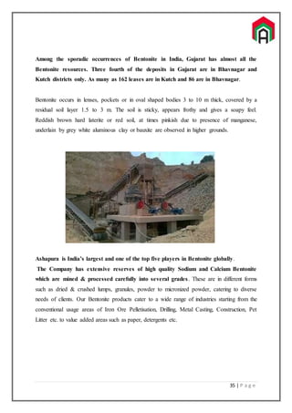 35 | P a g e
Among the sporadic occurrences of Bentonite in India, Gujarat has almost all the
Bentonite resources. Three fourth of the deposits in Gujarat are in Bhavnagar and
Kutch districts only. As many as 162 leases are in Kutch and 86 are in Bhavnagar.
Bentonite occurs in lenses, pockets or in oval shaped bodies 3 to 10 m thick, covered by a
residual soil layer 1.5 to 3 m. The soil is sticky, appears frothy and gives a soapy feel.
Reddish brown hard laterite or red soil, at times pinkish due to presence of manganese,
underlain by grey white aluminous clay or bauxite are observed in higher grounds.
Ashapura is India’s largest and one of the top five players in Bentonite globally.
The Company has extensive reserves of high quality Sodium and Calcium Bentonite
which are mined & processed carefully into several grades. These are in different forms
such as dried & crushed lumps, granules, powder to micronized powder, catering to diverse
needs of clients. Our Bentonite products cater to a wide range of industries starting from the
conventional usage areas of Iron Ore Pelletisation, Drilling, Metal Casting, Construction, Pet
Litter etc. to value added areas such as paper, detergents etc.
 