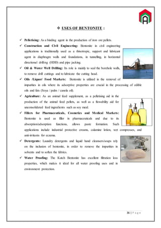 36 | P a g e
 USES OF BENTONITE :
 Pelletising: As a binding agent in the production of iron ore pellets.
 Construction and Civil Engineering: Bentonite in civil engineering
applications is traditionally used as a thixotropic, support and lubricant
agent in diaphragm walls and foundations, in tunnelling, in horizontal
directional drilling (HDD) and pipe jacking.
 Oil & Water Well Drilling: Its role is mainly to seal the borehole walls,
to remove drill cuttings and to lubricate the cutting head.
 Oils /Liquor/ Food Markets: Bentonite is utilized in the removal of
impurities in oils where its adsorptive properties are crucial in the processing of edible
oils and fats (Soya / palm / canola oil).
 Agriculture: As an animal feed supplement, as a pelletising aid in the
production of the animal feed pellets, as well as a flowability aid for
unconsolidated feed ingredients such as soy meal.
 Fillers for Pharmaceuticals, Cosmetics and Medical Markets:
Bentonite is used as filler in pharmaceuticals and due to its
absorption/adsorption functions, allows paste formation. Such
applications include industrial protective creams, calamine lotion, wet compresses, and
anti-irritants for eczema.
 Detergents: Laundry detergents and liquid hand cleansers/soaps rely
on the inclusion of bentonite, in order to remove the impurities in
solvents and to soften the fabrics.
 Water Proofing: The Kutch Bentonite has excellent filtration loss
properties, which makes it ideal for all water proofing uses and in
environment protection.
 