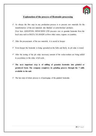 38 | P a g e
Explanation of the process of Bentonite processing
 As always the first step in any production process is to procure raw materials for the
transformation of the raw materials into finished or semi-finished products.
Over here ASHAPURA MINICHEM LTD procures raw or granular bentonite from the
local area such as MATA NA MADH or from other states, regions or countries.
 After the procurement of the raw materials, it is stored in hooper
 From hooper the bentonite is being spreaded on the belts and firstly its ph value is tested.
 After the testing of the ph value necessary amount of the sodas/sodium are being added
in accordance to the value of ph scale.
 The next important step is of milling of granular bentonite into grinded or
powdered form. The company completes its grinding process through the 7 mills
available in the unit.
 The last step of whole process is of packaging of the grinded bentonite.
 