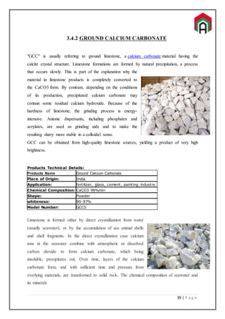 39 | P a g e
3.4.2 GROUND CALCIUM CARBONATE
"GCC" is usually referring to ground limestone, a calcium carbonate material having the
calcite crystal structure. Limestone formations are formed by natural precipitation, a process
that occurs slowly. This is part of the explanation why the
material in limestone products is completely converted to
the CaCO3 form. By contrast, depending on the conditions
of its production, precipitated calcium carbonate may
contain some residual calcium hydroxide. Because of the
hardness of limestone, the grinding process is energy-
intensive. Anionic dispersants, including phosphates and
acrylates, are used as grinding aids and to make the
resulting slurry more stable in a colloidal sense.
GCC can be obtained from high-quality limestone sources, yielding a product of very high
brightness.
Products Technical Details:
Products Name Ground Calcium Carbonate
Place of Origin: India
Application: fertilizer, glass, cement, painting industry.
Chemical Composition: CaCO3 98%min
Shape: Powder
whiteness: 90-97%
Model Number: GCC5
Limestone is formed either by direct crystallization from water
(usually seawater), or by the accumulation of sea animal shells
and shell fragments. In the direct crystallization case calcium
ions in the seawater combine with atmospheric or dissolved
carbon dioxide to form calcium carbonate, which being
insoluble, precipitates out. Over time, layers of the calcium
carbonate form, and with sufficient time and pressure from
overlying materials, are transformed to solid rock. The chemical composition of seawater and
its minerals
 