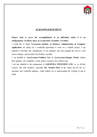 4 | P a g e
ACKNOWLEDGEMENT
Project work is never the accomplishment of an individual; rather it is an
amalgamation of efforts, ideas, & co-operation of number of entities.
I would like to thank Veerayatan Institute of Business Administration & Computer
Applications for giving me a wonderful opportunity to work on a valuable project. I am
thankful to Mrs.Ritu Jain, administrator of our institution who had arranged the visit in a well
known industry and provided best facilities possible.
I am thankful to Asst.Lecturer-Vaibhavi Gor & Asst.Lecturer-Kunjan Mehta without
their guidance the completion of this project seemed to be a distant goal.
I am also thankful to the management of ASHAPURA MINICHEM LTD. i.e. to all their
workers and staff members, especially Mr. Manish Patel of the visited unit for the co-
operation and wonderful guidance, which helped me in understanding the working of unit in
detail.
 