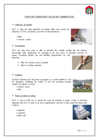 40 | P a g e
USES OF GROUND CALCIUM CARBONATE:
 Adhesives & Sealants
GCC is often the main ingredient of sealants, fillers and ceramic tile
adhesives (CTA's), sometimes up to 80% of the formulation.
 fillers
 viscosity control
 Construction
GCC has long been used as filler in materials like asphalt, roofing felt and plasters.
Increasingly other applications are emerging in the new areas of specialist concretes &
grouts. Consistent particle size and handling characteristics are very
important.
 filler for concrete, grout & asphalt
 fillers in roofing materials
 Fertilisers
Calcium Carbonate has long been recognised as a useful addition to soil
for agriculture, stabilising the acidity of soil and providing essential
calcium for support of crops.
 calcium source
 filler
 Paints & Surface Coatings
GCC is used to bulk out or extend the resins & polymers in paints. Colour is obviously
important and GCC is used as an aid to pigmentation, and also to help control the finish (matt
or gloss).
 pigments
 extenders
 finish aids
 