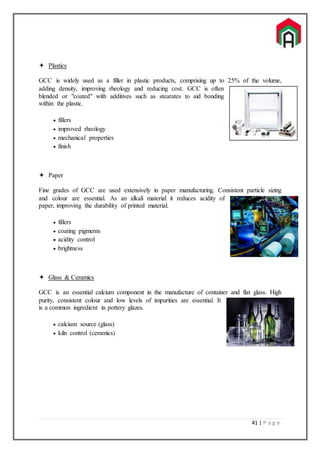 41 | P a g e
 Plastics
GCC is widely used as a filler in plastic products, comprising up to 25% of the volume,
adding density, improving rheology and reducing cost. GCC is often
blended or "coated" with additives such as stearates to aid bonding
within the plastic.
 fillers
 improved rheology
 mechanical properties
 finish
 Paper
Fine grades of GCC are used extensively in paper manufacturing. Consistent particle sizing
and colour are essential. As an alkali material it reduces acidity of
paper, improving the durability of printed material.
 fillers
 coating pigments
 acidity control
 brightness
 Glass & Ceramics
GCC is an essential calcium component in the manufacture of container and flat glass. High
purity, consistent colour and low levels of impurities are essential. It
is a common ingredient in pottery glazes.
 calcium source (glass)
 kiln control (ceramics)
 
