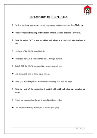 43 | P a g e
EXPLANATION OF THE PROCESS
 The first step is the procurement of raw or grounded calcium carbonate from Malaysia.
 The next step is of crushing of the 100mm-150mm Ground Calcium Carbonate.
 Then the milled GCC is sent to milling unit where it is converted into 50-60mm of
size.
 50-60mm of the GCC is stored in Syllo
 From syllo the GCC is sent to BALL MILL through elevator.
 In Ball Mill the GCC is converted into semi-powdered form.
 Semi-powdered form is stored again in Syllo.
 From Syllo it is distinguished in classifiers according to its size and shape.
 Then the part of the production is coated with acid and other part remains un-
coated.
 Coated and un-coated production is stored in different syllos.
 Then the product finally from syllo is sent for packaging.
 