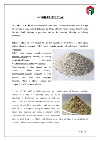 44 | P a g e
3.4.3 OIL REFINE CLAY
OIL REFINE CLAY or also often called Fuller Earth / Activated Bleaching Earth, is a type
of clay mine in Asia, England, India, and the United of States. Once obtained from the earth,
this mineral-rich substance is processed and use for absorbing, bleaching, and filtering
properties.
Fuller's earth is any clay material that has the capability to decolorize oil or other liquids
without chemical treatment. Fuller's earth typically consists of palygorskite (attapulgite)
or bentonite.
Fuller's earth consists primarily of hydrous
aluminum silicates (clay minerals) of varying
composition. Common components
are montmorillonite, kaolinite and attapulgite.
Small amounts of other minerals may be
present in fuller's earth deposits,
including calcite, dolomite, and quartz. In some
localities fuller's earth refers to calcium
bentonite, which is altered volcanic ash
composed mostly of montmorillonite.
A type of Clay which is highly adsorptive and consists mainly ph hydrated aluminium
silicates. It is used as a bleaching agent, and as an
adsorbent in decolorizing and refining oils and fats.
Fuller's earth is a mineral substance characterized by the
property of absorbing basic colors and removing them
from oils. It is composed mainly of alumina, silica, iron
oxides, lime, magnesia, and water, in extremely variable
proportions and is generally classified as a sedimentary
clay. In color it may be whitish, buff, brown, green, olive, or blue. It is semiplastic or
nonplastic and may or may not disintegrate easily in water.
 
