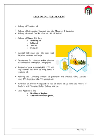 45 | P a g e
USES OF OIL REFINE CLAY
 Refining of Vegetable oils
 Refining of hydrogenated Vanaspati ghee oils, Margarine & shortening.
 Refining of Animal Fats like tallow oil, fish oil, lard oil.
 Refining of Mineral Oils like-:
 Insulating oil
 Rolling oil
 Lube oil
 Waste oil
 Industrial triglycerides and fatty acids used
for paints, varnishes and soaps
 Decolourising by removing colour pigments
like carotenoids, chlorophyll, Pheophytine
 Removal of gums (phospholipids), FFA and
soap contents and traces of heavy metals in
vegetable oils
 Reducing and Controlling different oil parameters like Peroxide value, Anisidine
value, UV-absorption value.FFA contents etc
.
 Purification of Aromatic Compounds in case of mineral oils & waxes and removal of
Sulphuric acid, Tars acid, Sludge, Sulfonic acid etc.
 Other Applications like-:
 Bleaching of Sulphur.
 In Effluent treatment plants.
 