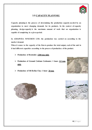 48 | P a g e
3.5 CAPACITY PLANNNIG
Capacity planning is the process of determining the production capacity needed by an
organization to meet changing demands for its products. In the context of capacity
planning, design capacity is the maximum amount of work that an organization is
capable of completing in a given period.
In ASHAPURA MNICHEM LTD. the production was carried on according to the
market demand.
When it comes to the capacity of the firm to produce the total output, each of the unit in
it had different capacities according to the process of production of the product.
 Production of Bentonite: 1200 tons daily
 Production of Ground Calcium Carbonate: 1 hour- 2.5 tons
daily
 Production of Oil Refine Clay: 1 hour- 20 tons
 