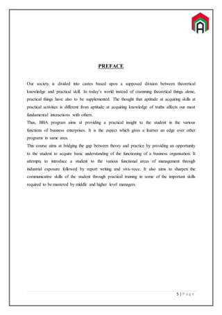 5 | P a g e
PREFACE
Our society is divided into castes based upon a supposed division between theoretical
knowledge and practical skill. In today’s world instead of cramming theoretical things alone,
practical things have also to be supplemented. The thought that aptitude at acquiring skills at
practical activities is different from aptitude at acquiring knowledge of truths affects our most
fundamental interactions with others.
Thus, BBA program aims at providing a practical insight to the student in the various
functions of business enterprises. It is the aspect which gives a learner an edge over other
programs in same area.
This course aims at bridging the gap between theory and practice by providing an opportunity
to the student to acquire basic understanding of the functioning of a business organisation. It
attempts to introduce a student to the various functional areas of management through
industrial exposure followed by report writing and viva-voce. It also aims to sharpen the
communicative skills of the student through practical training in some of the important skills
required to be mastered by middle and higher level managers.
 