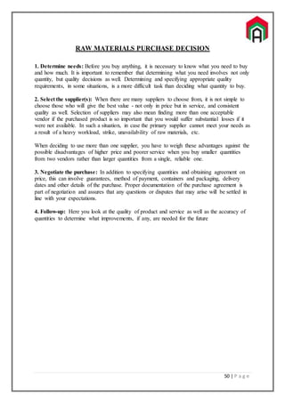 50 | P a g e
RAW MATERIALS PURCHASE DECISION
1. Determine needs: Before you buy anything, it is necessary to know what you need to buy
and how much. It is important to remember that determining what you need involves not only
quantity, but quality decisions as well. Determining and specifying appropriate quality
requirements, in some situations, is a more difficult task than deciding what quantity to buy.
2. Select the supplier(s): When there are many suppliers to choose from, it is not simple to
choose those who will give the best value - not only in price but in service, and consistent
quality as well. Selection of suppliers may also mean finding more than one acceptable
vendor if the purchased product is so important that you would suffer substantial losses if it
were not available. In such a situation, in case the primary supplier cannot meet your needs as
a result of a heavy workload, strike, unavailability of raw materials, etc.
When deciding to use more than one supplier, you have to weigh these advantages against the
possible disadvantages of higher price and poorer service when you buy smaller quantities
from two vendors rather than larger quantities from a single, reliable one.
3. Negotiate the purchase: In addition to specifying quantities and obtaining agreement on
price, this can involve guarantees, method of payment, containers and packaging, delivery
dates and other details of the purchase. Proper documentation of the purchase agreement is
part of negotiation and assures that any questions or disputes that may arise will be settled in
line with your expectations.
4. Follow-up: Here you look at the quality of product and service as well as the accuracy of
quantities to determine what improvements, if any, are needed for the future
 