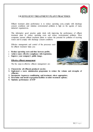 52 | P a g e
3.8 EFFLUENT TREATMENT PLANT PRACTISES
Effluent treatment plant performance is to reduce operating costs, comply with discharge
consent conditions and minimise environmental pollution is high on the agenda of many
industrial organisations.
This informative good practice guide deals with improving the performance of effluent
treatment plant to reduce operating costs and reduce environmental pollution. Most
companies operate effluent treatment plants to reduce the potential for pollution of receiving
waters and to comply with discharge consent conditions.
Effective management and control of the processes used
for effluent treatment helps you:
 Reduce operating costs and thus increase profits.
 Achieve more effective compliance with legislation.
 Improve your company's public image.
Effective effluent management
The five steps to effective effluent management are:
1. Characterize all effluents produced on-site;
2. Implement a waste minimisation programme to reduce the volume and strengths of
effluents;
3. Incorporate in-process conditioning and treatment, where appropriate;
4. Determine and install segregation facilities to tailor treatment options;
5. Optimise performance of ETP
 