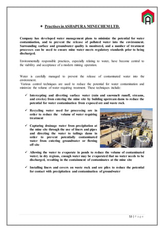 53 | P a g e
 Practises inASHAPURA MINECHEM LTD.
Company has developed water management plans to minimize the potential for water
contamination, and to prevent the release of polluted water into the environment.
Surrounding surface and groundwater quality is monitored, and a number of treatment
processes can be used to ensure mine water meets regulatory standards prior to being
discharged.
Environmentally responsible practices, especially relating to water, have become central to
the viability and acceptance of a modern mining operation.
Water is carefully managed to prevent the release of contaminated water into the
environment.
Various control techniques are used to reduce the potential for water contamination and
minimize the volume of water requiring treatment. These techniques include:
 Intercepting and diverting surface water (rain and snowmelt runoff, streams,
and creeks) from entering the mine site by building upstream dams to reduce the
potential for water contamination from exposed ore and waste rock
 Recycling water used for processing ore in
order to reduce the volume of water requiring
treatment
 Capturing drainage water from precipitation at
the mine site through the use of liners and pipes
and directing the water to tailings dams in
order to prevent potentially contaminated
water from entering groundwater or flowing
off site
 Allowing the water to evaporate in ponds to reduce the volume of contaminated
water; in dry regions, enough water may be evaporated that no water needs to be
discharged, resulting in the containment of contaminates at the mine site
 Installing liners and covers on waste rock and ore piles to reduce the potential
for contact with precipitation and contamination of groundwater
 