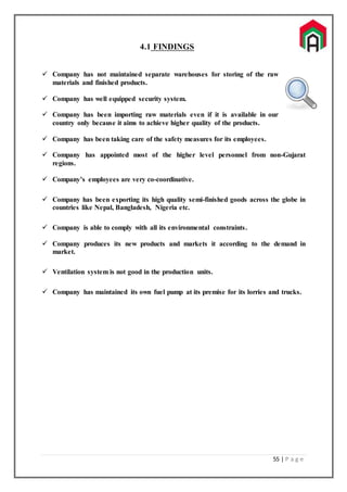 55 | P a g e
4.1 FINDINGS
 Company has not maintained separate warehouses for storing of the raw
materials and finished products.
 Company has well equipped security system.
 Company has been importing raw materials even if it is available in our
country only because it aims to achieve higher quality of the products.
 Company has been taking care of the safety measures for its employees.
 Company has appointed most of the higher level personnel from non-Gujarat
regions.
 Company’s employees are very co-coordinative.
 Company has been exporting its high quality semi-finished goods across the globe in
countries like Nepal, Bangladesh, Nigeria etc.
 Company is able to comply with all its environmental constraints.
 Company produces its new products and markets it according to the demand in
market.
 Ventilation system is not good in the production units.
 Company has maintained its own fuel pump at its premise for its lorries and trucks.
 
