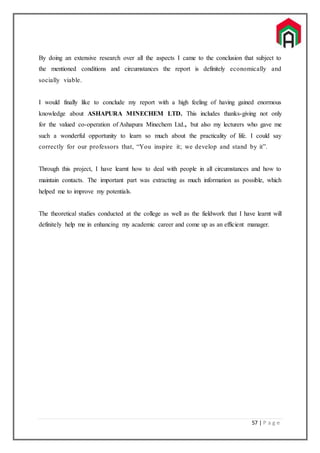 57 | P a g e
By doing an extensive research over all the aspects I came to the conclusion that subject to
the mentioned conditions and circumstances the report is definitely economically and
socially viable.
I would finally like to conclude my report with a high feeling of having gained enormous
knowledge about ASHAPURA MINECHEM LTD. This includes thanks-giving not only
for the valued co-operation of Ashapura Minechem Ltd., but also my lecturers who gave me
such a wonderful opportunity to learn so much about the practicality of life. I could say
correctly for our professors that, “You inspire it; we develop and stand by it”.
Through this project, I have learnt how to deal with people in all circumstances and how to
maintain contacts. The important part was extracting as much information as possible, which
helped me to improve my potentials.
The theoretical studies conducted at the college as well as the fieldwork that I have learnt will
definitely help me in enhancing my academic career and come up as an efficient manager.
 