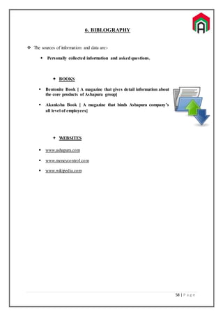 58 | P a g e
6. BIBLOGRAPHY
 The sources of information and data are:-
 Personally collected information and asked questions.
 BOOKS
 Bentonite Book [ A magazine that gives detail information about
the core products of Ashapura group]
 Akanksha Book [ A magazine that binds Ashapura company’s
all level of employees]
 WEBSITES
 www.ashapura.com
 www.moneycontrol.com
 www.wikipedia.com
 