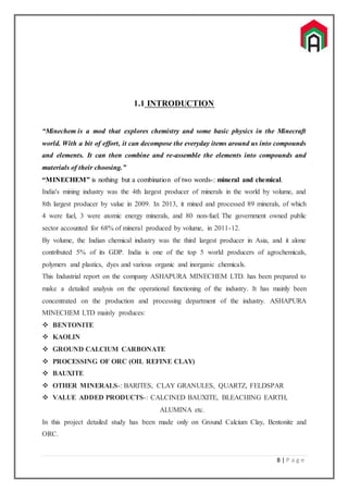 8 | P a g e
1.1 INTRODUCTION
“Minechem is a mod that explores chemistry and some basic physics in the Minecraft
world. With a bit of effort, it can decompose the everyday items around us into compounds
and elements. It can then combine and re-assemble the elements into compounds and
materials of their choosing.”
“MINECHEM” is nothing but a combination of two words-: mineral and chemical.
India's mining industry was the 4th largest producer of minerals in the world by volume, and
8th largest producer by value in 2009. In 2013, it mined and processed 89 minerals, of which
4 were fuel, 3 were atomic energy minerals, and 80 non-fuel. The government owned public
sector accounted for 68% of mineral produced by volume, in 2011-12.
By volume, the Indian chemical industry was the third largest producer in Asia, and it alone
contributed 5% of its GDP. India is one of the top 5 world producers of agrochemicals,
polymers and plastics, dyes and various organic and inorganic chemicals.
This Industrial report on the company ASHAPURA MINECHEM LTD. has been prepared to
make a detailed analysis on the operational functioning of the industry. It has mainly been
concentrated on the production and processing department of the industry. ASHAPURA
MINECHEM LTD mainly produces:
 BENTONITE
 KAOLIN
 GROUND CALCIUM CARBONATE
 PROCESSING OF ORC (OIL REFINE CLAY)
 BAUXITE
 OTHER MINERALS-: BARITES, CLAY GRANULES, QUARTZ, FELDSPAR
 VALUE ADDED PRODUCTS-: CALCINED BAUXITE, BLEACHING EARTH,
ALUMINA etc.
In this project detailed study has been made only on Ground Calcium Clay, Bentonite and
ORC.
 