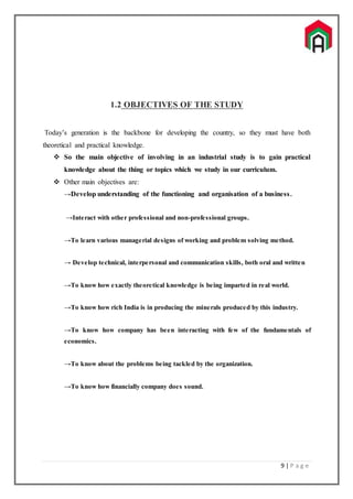 9 | P a g e
1.2 OBJECTIVES OF THE STUDY
Today’s generation is the backbone for developing the country, so they must have both
theoretical and practical knowledge.
 So the main objective of involving in an industrial study is to gain practical
knowledge about the thing or topics which we study in our curriculum.
 Other main objectives are:
→Develop understanding of the functioning and organisation of a business.
→Interact with other professional and non-professional groups.
→To learn various managerial designs of working and problem solving method.
→ Develop technical, interpersonal and communication skills, both oral and written
→To know how exactly theoretical knowledge is being imparted in real world.
→To know how rich India is in producing the minerals produced by this industry.
→To know how company has been interacting with few of the fundamentals of
economics.
→To know about the problems being tackled by the organization.
→To know how financially company does sound.
 