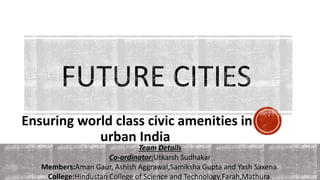 Ensuring world class civic amenities in
urban India
Team Details
Co-ordinator:Utkarsh Sudhakar
Members:Aman Gaur, Ashish Aggrawal,Samiksha Gupta and Yash Saxena.
College:Hindustan College of Science and Technology,Farah,Mathura.
 