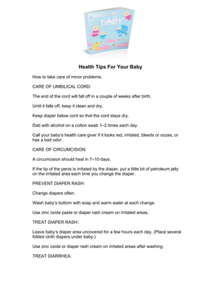 Brought To You By:
Free Eboooks
www.freeeboooks.com
Health Tips For Your Baby
How to take care of minor problems.
CARE OF UMBILICAL CORD:
The end of the cord will fall off in a couple of weeks after birth.
Until it falls off, keep it clean and dry.
Keep diaper below cord so that the cord stays dry.
Dab with alcohol on a cotton swab 1–2 times each day.
Call your baby’s health care giver if it looks red, irritated, bleeds or oozes, or
has a bad odor.
CARE OF CIRCUMCISION:
A circumcision should heal in 7–10 days.
If the tip of the penis is irritated by the diaper, put a little bit of petroleum jelly
on the irritated area each time you change the diaper.
PREVENT DIAPER RASH:
Change diapers often.
Wash baby’s bottom with soap and warm water at each change.
Use zinc oxide paste or diaper rash cream on irritated areas.
TREAT DIAPER RASH:
Leave baby’s diaper area uncovered for a few hours each day. (Place several
folded cloth diapers under baby.)
Use zinc oxide or diaper rash cream on irritated areas after washing.
TREAT DIARRHEA:
 