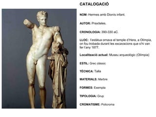 CATALOGACIÓ
NOM: Hermes amb Dionís infant.
AUTOR: Praxíteles.
CRONOLOGIA: 390-330 aC.
LLOC: l’estàtua ornava el temple d’Hera, a Olímpia,
on fou trobada durant les excavacions que s’hi van
fer l’any 1877.
Localització actual: Museu arqueològic (Olímpia)
ESTIL: Grec clàssic
TÈCNICA: Talla
MATERIALS: Marbre
FORMES: Exempta
TIPOLOGIA: Grup
CROMATISME: Policroma
 