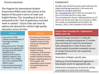Primary education
The Program for International Student
Assessment (PISA) ranks India almost at the
bottom of the pack in terms of math and
English literacy. This, according to its test, is
attributed to the “lack of application-oriented
math in schools". Future Cities will need to
address the demand for uniform high quality
education across all cities
Problems
•Low scores on PISA
indicate wrong methods of
learning/incomplete
concepts
•99 percent of the 7.95 lakh
teachers who appeared for
the latest Central Teacher
Eligibility Test, a
benchmark for teacher
eligibility, failed to clear
the exam. This is largely
due to the outdated B.Ed
degree system.
•Lack of Quality Education
institutions in every city
Solutions
•Formation of Centralized
testing institutions to test
students across all cities
and across all boards of
education
•Establishment of National
Teacher Training
institutions with branches
in every state, to ensure
quality training of teachers
•Proper implementations of
RTE coupled with
expanding current schools
to accommodate more
students
Employment
By 2030, India will be the country which will have the
largest working age population in the world and
possibly the youngest population
too. Unemployment rate in India has increased. It is
2% in rural areas and 3% in urban India.
The unemployment rate per 1,000 population is at 27,
while it was 25 two years ago. As on January 1, 2010,
the number of unemployed was 9.8 million. By
January 1, 2012, it has increased to 10.8 million.
Future Cities: Provision for Employment
within one’s city
A second energy revolution in India,(for
renewable energy)could generate 1.5 million
jobs according to a report by Greenpeace
India. Keeping this in mind, Future cities
should exploit all possible renewable sources
of energy in/around the city to generate
employment
Generation of Region specific jobs.
Setting up of local Employment agencies to
help people search for appropriate jobs
Preferential employment of locals for ad-hoc
local projects to save time and money
 