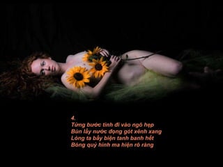 4. Từng bước tình đi vào ngõ hẹp Bùn lầy nước đọng gót xênh xang Lòng ta bầy biện tanh banh hết Bóng quỷ hình ma hiện rõ ràng 