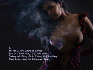 5. Thì ra! Ơi hỡi! Chưa hề tưởng! Sao lại? Sao không? Lệ chứa chan! Chẳng thể. Cũng đành. Chàng khật khưỡng. Quay lưng, nàng thả tiếng cười khan   