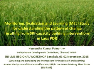 Monitoring, Evaluation and Learning (MEL) Study
for understanding the pattern of change
resulting from SRI capacity building interventions
in Laos PDR
Hemantha Kumar Pamarthy
Independent Development Consultant, Chennai, INDIA
SRI-LMB REGIONAL WORKSHOP Bangkok, 01-02 November, 2018
Sustaining and Enhancing the Momentum for Innovation and Learning
around the System of Rice Intensification (SRI) in the Lower Mekong River Basin
(SRI-LMB)
 