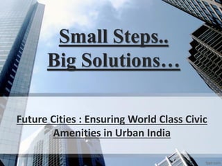 Small Steps..
Big Solutions…
Future Cities : Ensuring World Class Civic
Amenities in Urban India
 