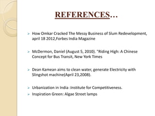 REFERENCES…
 How Omkar Cracked The Messy Business of Slum Redevelopment,
april 18 2012,Forbes India Magazine
 McDermon, Daniel (August 5, 2010). "Riding High: A Chinese
Concept for Bus Transit, New York Times
 Dean Kamean aims to clean water, generate Electricity with
Slingshot machine(April 23,2008).
 Urbanization in India :Institute for Competitiveness.
 Inspiration Green: Algae Street lamps
 