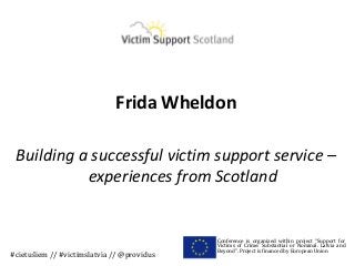 Frida Wheldon

 Building a successful victim support service –
           experiences from Scotland


                                            Conference is organized within project “Support for
                                            Victims of Crime: Substantial or Nominal. Latvia and
                                            Beyond”. Project is financed by European Union
#cietušiem // #victimslatvia // @providus
 