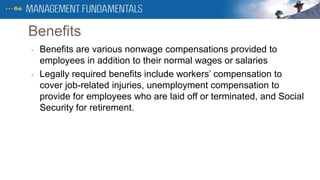 Benefits
• Benefits are various nonwage compensations provided to
employees in addition to their normal wages or salaries
• Legally required benefits include workers’ compensation to
cover job-related injuries, unemployment compensation to
provide for employees who are laid off or terminated, and Social
Security for retirement.
 