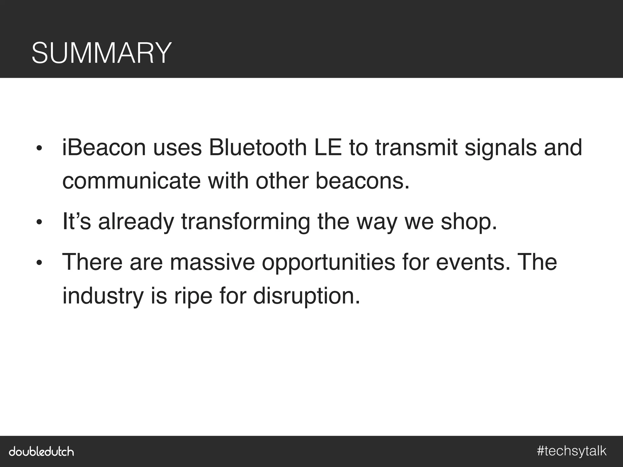 #techsytalk!
SUMMARY!
•  iBeacon uses Bluetooth LE to transmit signals and
communicate with other beacons."
•  It’s already transforming the way we shop."
•  There are massive opportunities for events. The
industry is ripe for disruption."
 