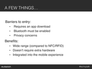 #techsytalk!
A FEW THINGS…!
Barriers to entry:"
•  Requires an app download"
•  Bluetooth must be enabled"
•  Privacy concerns"
Beneﬁts:"
•  Wide range (compared to NFC/RFID)"
•  Doesn’t require extra hardware"
•  Integrated into the mobile experience"
 