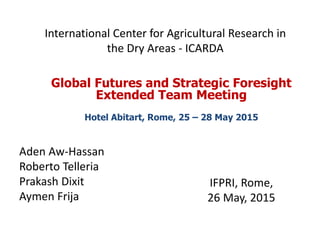 International Center for Agricultural Research in
the Dry Areas - ICARDA
IFPRI, Rome,
26 May, 2015
Global Futures and Strategic Foresight
Extended Team Meeting
Hotel Abitart, Rome, 25 – 28 May 2015
Aden Aw-Hassan
Roberto Telleria
Prakash Dixit
Aymen Frija
 