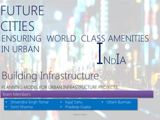 ENSURING WORLD CLASS AMENITIES
IN URBAN
FUTURE
CITIES
Future Cities 1
Building Infrastructure
INDIA
PLANNING MODEL FOR URBAN INFRASTRUCTURE PROJECTS
Team Members
• Shivendra Singh Tomar
• Somi Sharma
• Kajal Sahu
• Pradeep Gupta
• Uttam Burman
 