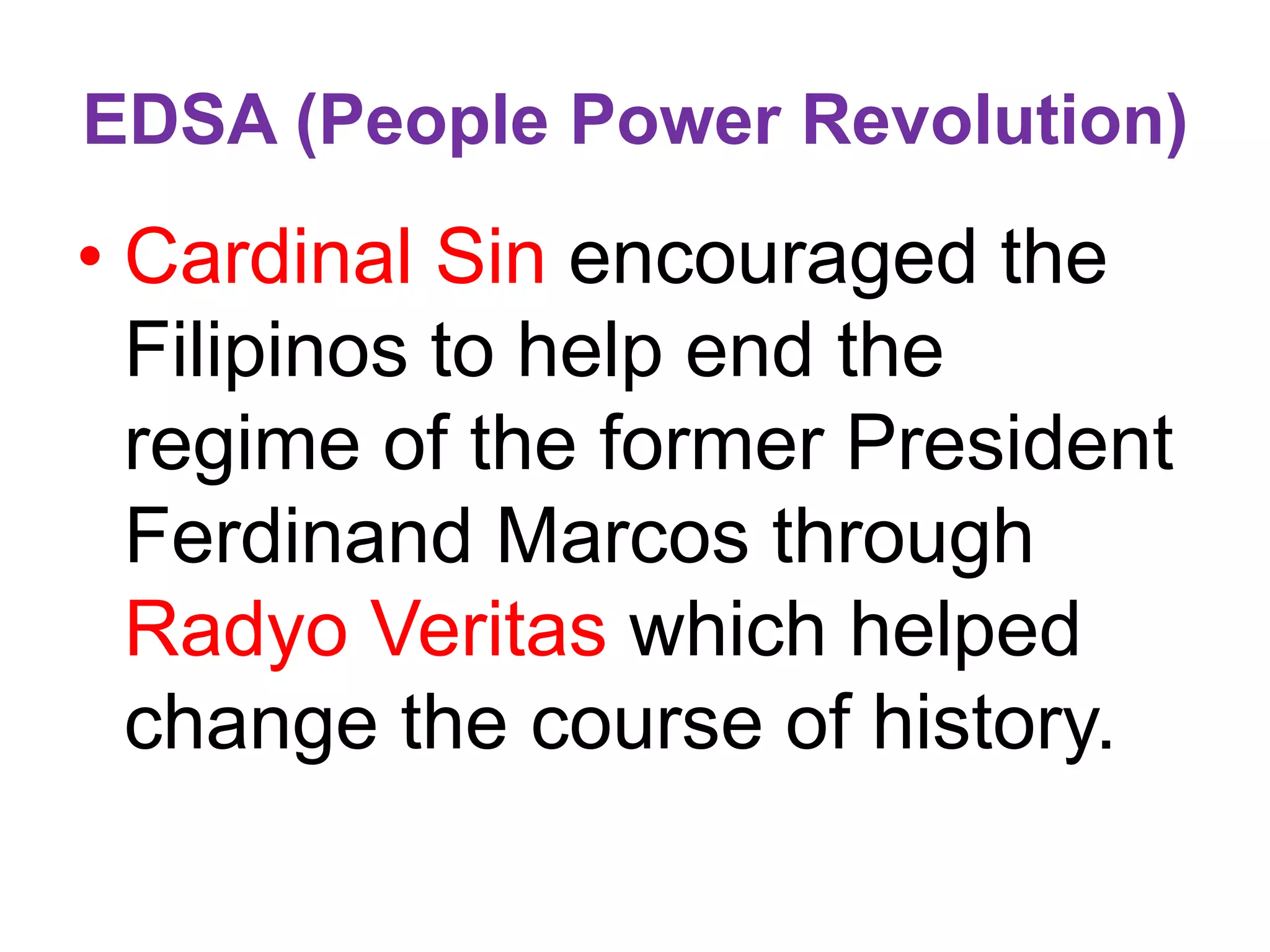EDSA (People Power Revolution)
• Cardinal Sin encouraged the
Filipinos to help end the
regime of the former President
Ferdinand Marcos through
Radyo Veritas which helped
change the course of history.
 