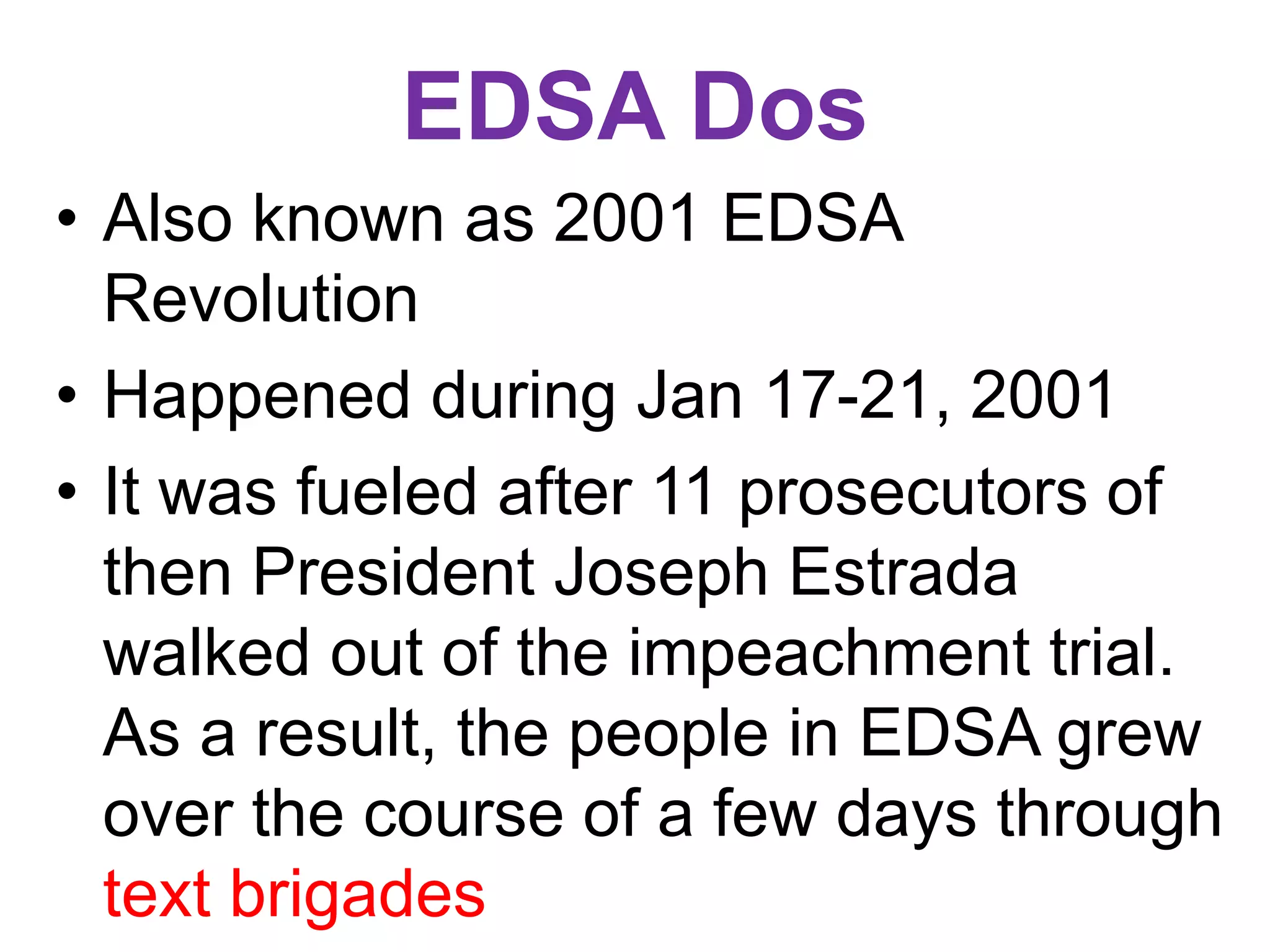 EDSA Dos
• Also known as 2001 EDSA
Revolution
• Happened during Jan 17-21, 2001
• It was fueled after 11 prosecutors of
then President Joseph Estrada
walked out of the impeachment trial.
As a result, the people in EDSA grew
over the course of a few days through
text brigades
 