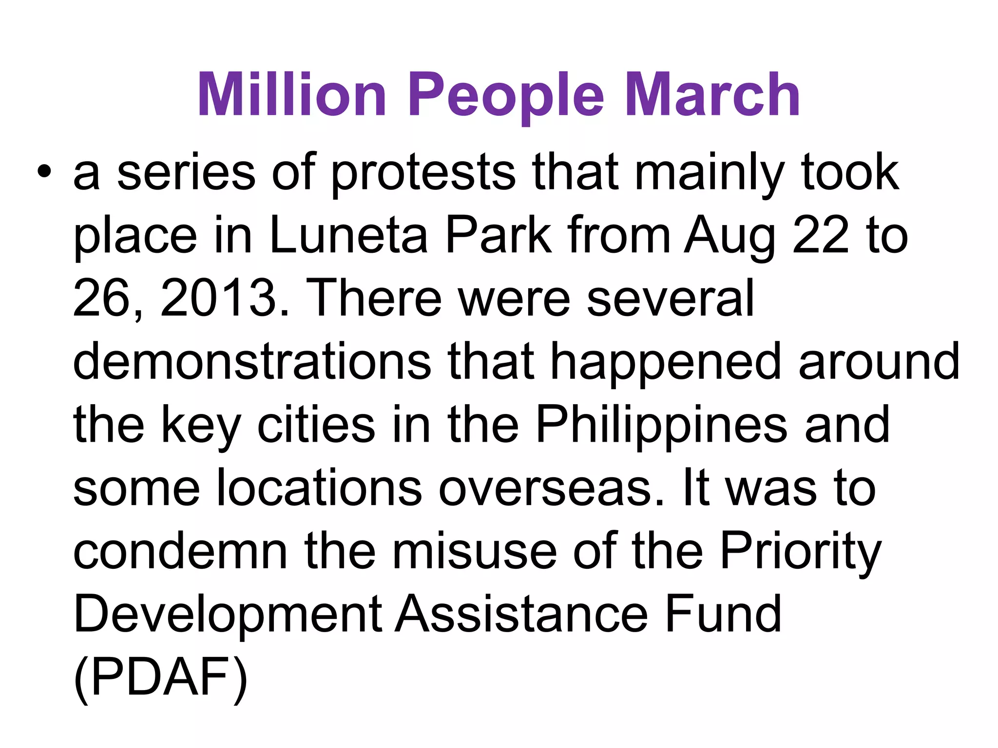 Million People March
• a series of protests that mainly took
place in Luneta Park from Aug 22 to
26, 2013. There were several
demonstrations that happened around
the key cities in the Philippines and
some locations overseas. It was to
condemn the misuse of the Priority
Development Assistance Fund
(PDAF)
 