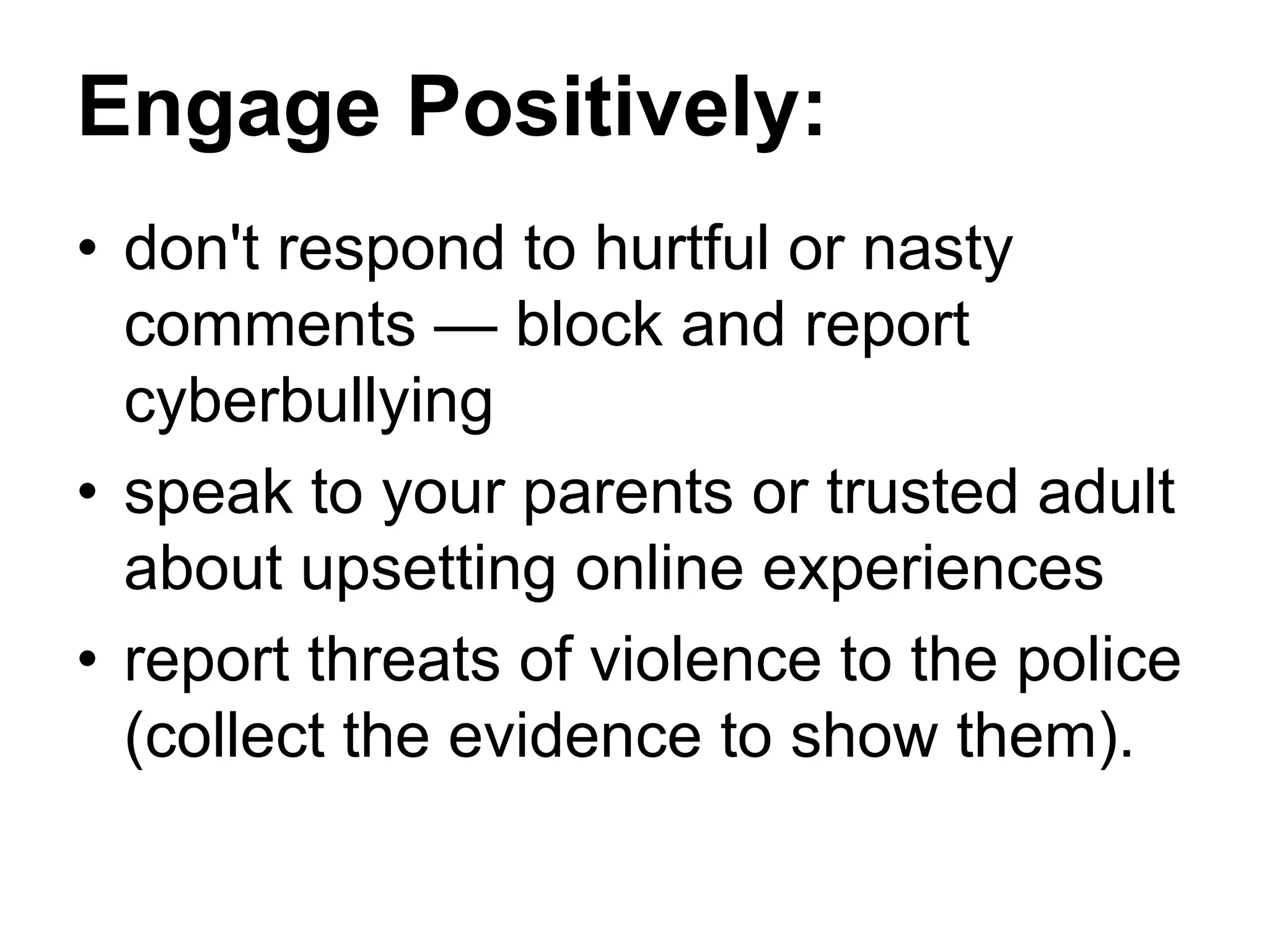 Engage Positively:
• don't respond to hurtful or nasty
comments — block and report
cyberbullying
• speak to your parents or trusted adult
about upsetting online experiences
• report threats of violence to the police
(collect the evidence to show them).
 