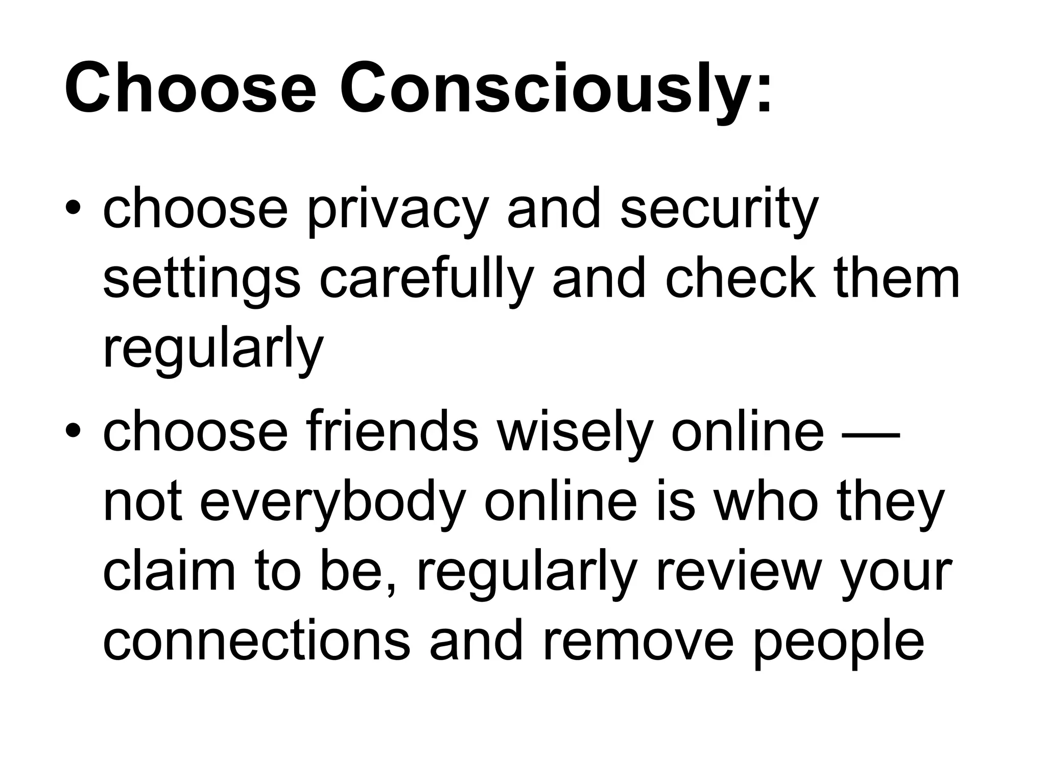 Choose Consciously:
• choose privacy and security
settings carefully and check them
regularly
• choose friends wisely online —
not everybody online is who they
claim to be, regularly review your
connections and remove people
 