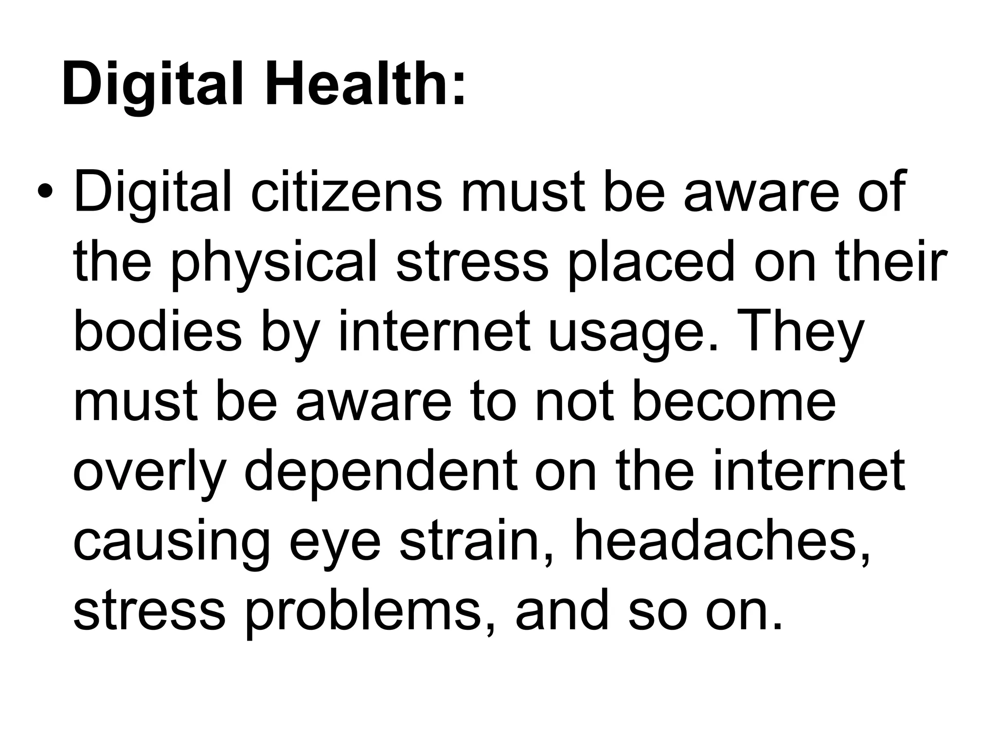 Digital Health:
• Digital citizens must be aware of
the physical stress placed on their
bodies by internet usage. They
must be aware to not become
overly dependent on the internet
causing eye strain, headaches,
stress problems, and so on.
 